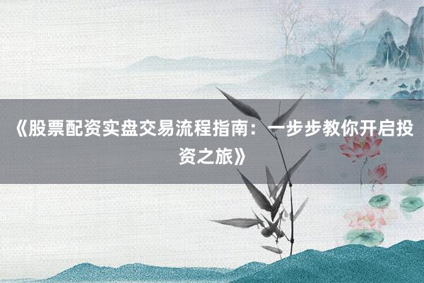 《股票配资实盘交易流程指南：一步步教你开启投资之旅》