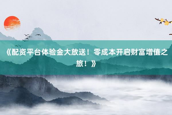 《配资平台体验金大放送！零成本开启财富增值之旅！》