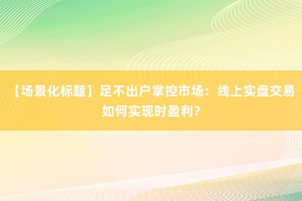 【场景化标题】足不出户掌控市场：线上实盘交易如何实现时盈利？