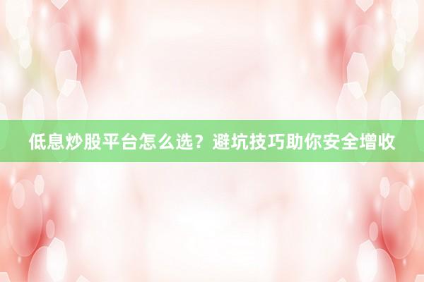 低息炒股平台怎么选？避坑技巧助你安全增收
