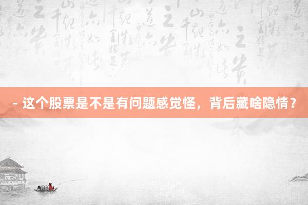 - 这个股票是不是有问题感觉怪，背后藏啥隐情？