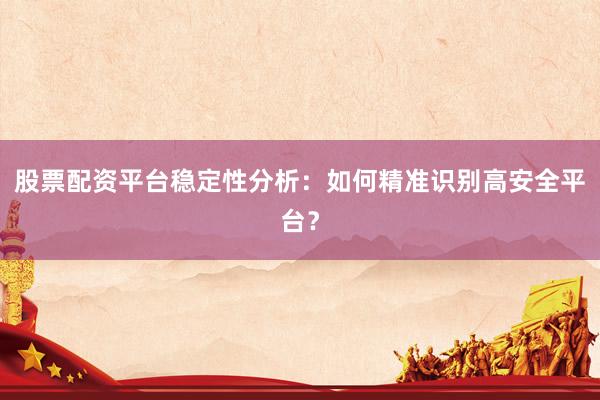 股票配资平台稳定性分析:如何精准识别高安全平台?