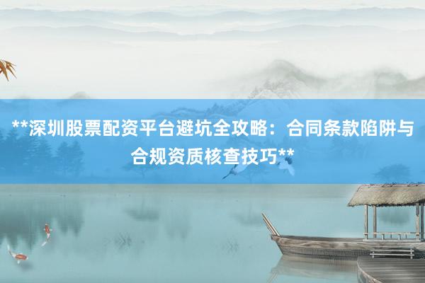 **深圳股票配资平台避坑全攻略：合同条款陷阱与合规资质核查技巧**