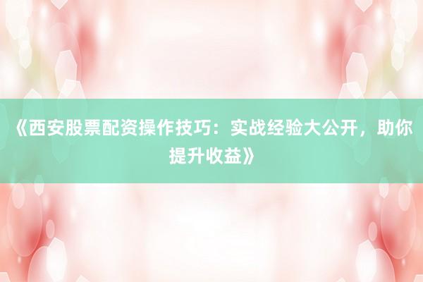 《西安股票配资操作技巧：实战经验大公开，助你提升收益》
