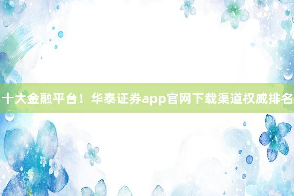 十大金融平台！华泰证券app官网下载渠道权威排名