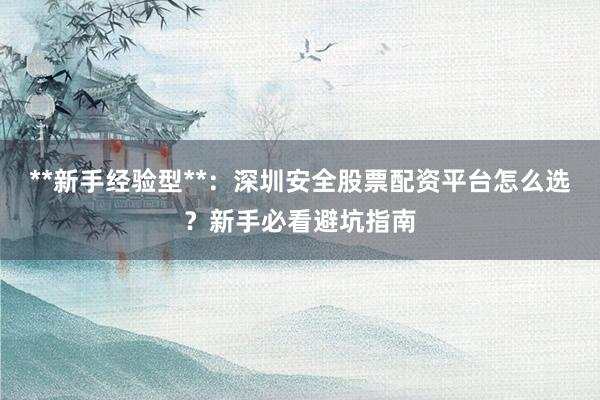 **新手经验型**：深圳安全股票配资平台怎么选？新手必看避坑指南