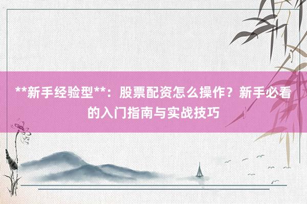 **新手经验型**：股票配资怎么操作？新手必看的入门指南与实战技巧