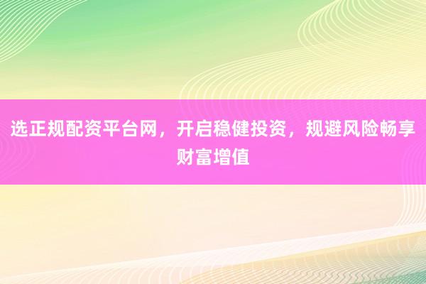 选正规配资平台网，开启稳健投资，规避风险畅享财富增值