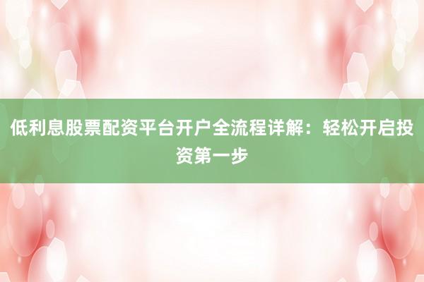 低利息股票配资平台开户全流程详解：轻松开启投资第一步