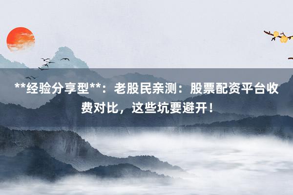 **经验分享型**：老股民亲测：股票配资平台收费对比，这些坑要避开！