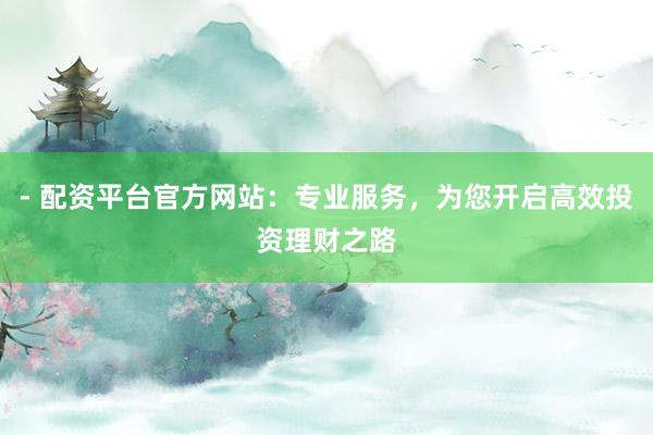 - 配资平台官方网站：专业服务，为您开启高效投资理财之路