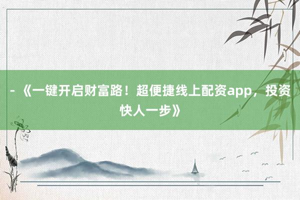 - 《一键开启财富路！超便捷线上配资app，投资快人一步》