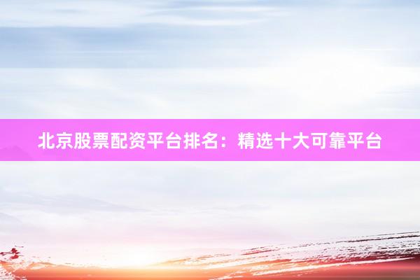 北京股票配资平台排名：精选十大可靠平台