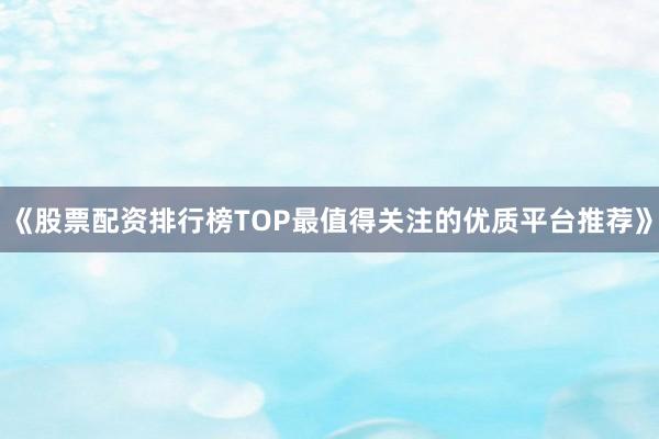 《股票配资排行榜TOP最值得关注的优质平台推荐》
