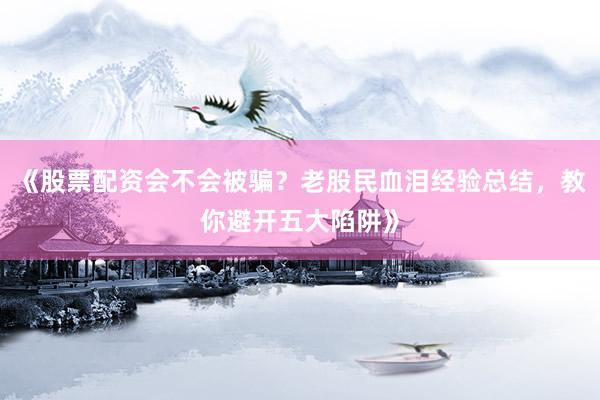 《股票配资会不会被骗？老股民血泪经验总结，教你避开五大陷阱》