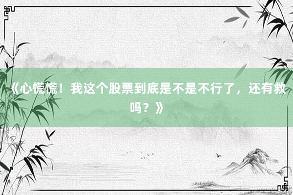 《心慌慌！我这个股票到底是不是不行了，还有救吗？》