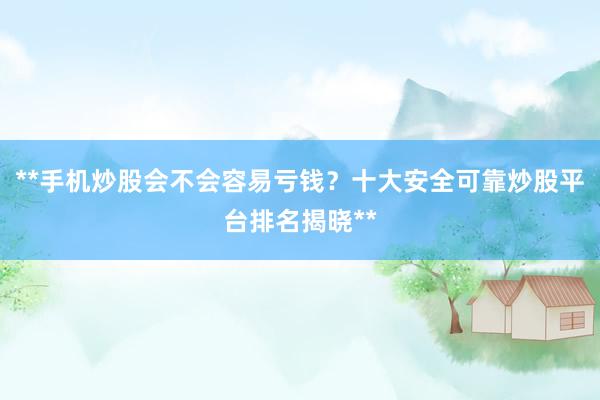 **手机炒股会不会容易亏钱？十大安全可靠炒股平台排名揭晓**