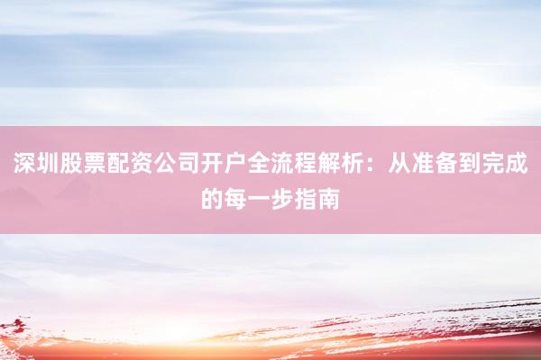 深圳股票配资公司开户全流程解析：从准备到完成的每一步指南