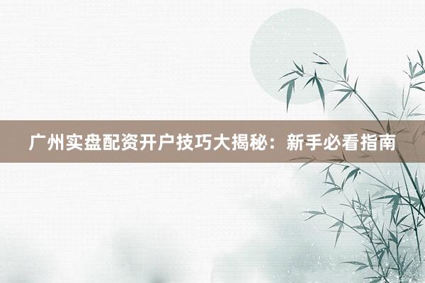 广州实盘配资开户技巧大揭秘：新手必看指南