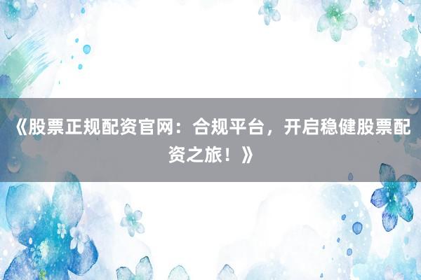 《股票正规配资官网：合规平台，开启稳健股票配资之旅！》