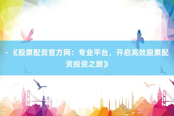 - 《股票配资官方网：专业平台，开启高效股票配资投资之旅》