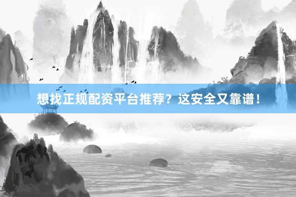 想找正规配资平台推荐?这安全又靠谱!