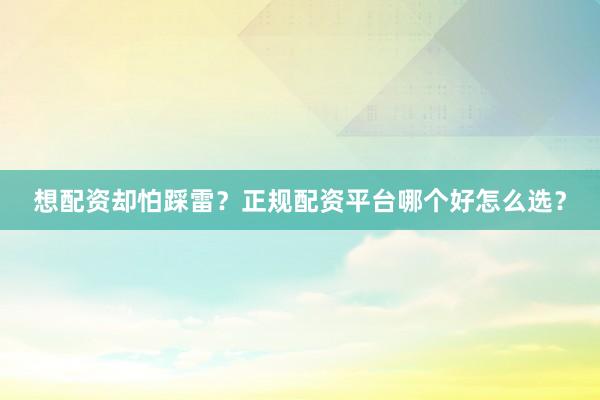 想配资却怕踩雷？正规配资平台哪个好怎么选？