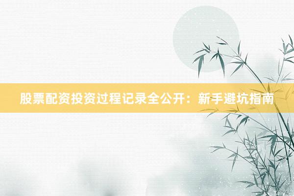 股票配资投资过程记录全公开：新手避坑指南
