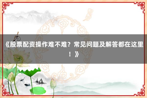 《股票配资操作难不难？常见问题及解答都在这里！》