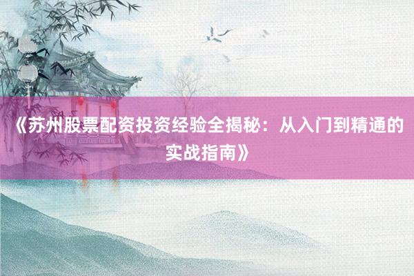 《苏州股票配资投资经验全揭秘：从入门到精通的实战指南》