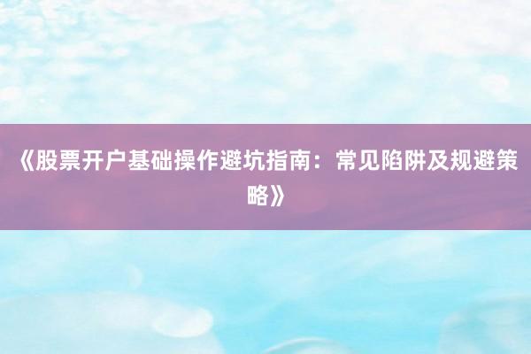 《股票开户基础操作避坑指南：常见陷阱及规避策略》