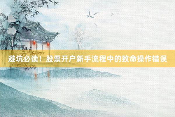 避坑必读！股票开户新手流程中的致命操作错误