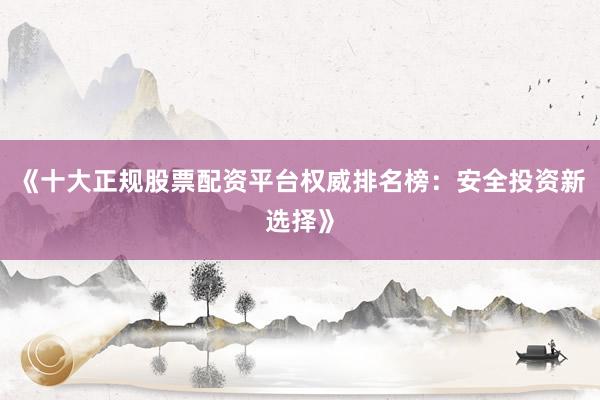 《十大正规股票配资平台权威排名榜：安全投资新选择》