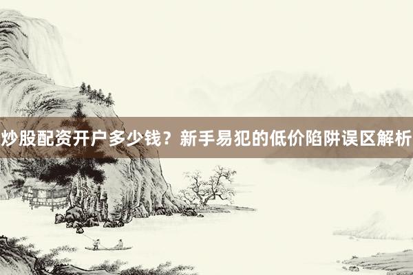 炒股配资开户多少钱？新手易犯的低价陷阱误区解析