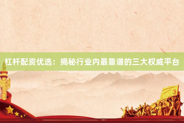 杠杆配资优选：揭秘行业内最靠谱的三大权威平台