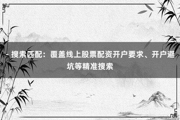 - 搜索匹配：覆盖线上股票配资开户要求、开户避坑等精准搜索