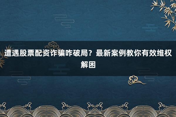 遭遇股票配资诈骗咋破局？最新案例教你有效维权解困