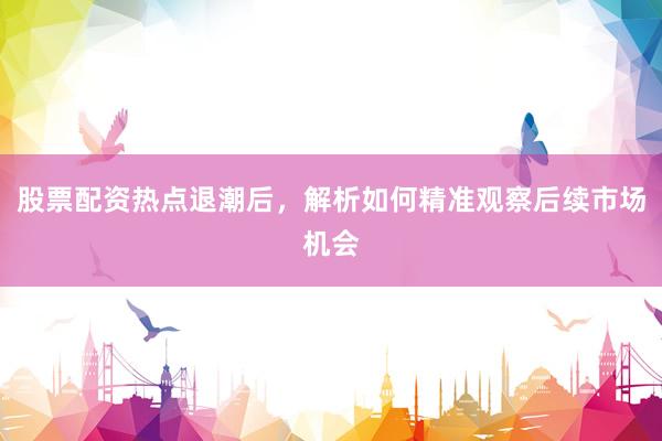 股票配资热点退潮后，解析如何精准观察后续市场机会