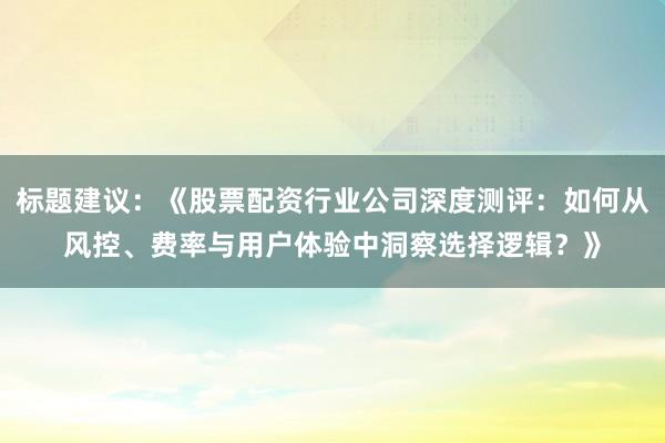 标题建议：《股票配资行业公司深度测评：如何从风控、费率与用户体验中洞察选择逻辑？》