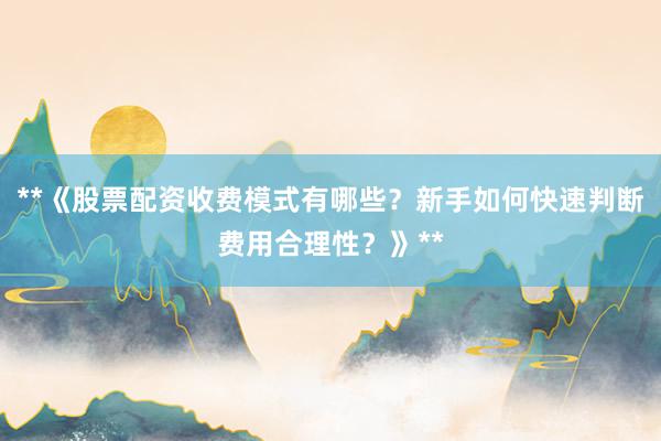**《股票配资收费模式有哪些?新手如何快速判断费用合理性?》**