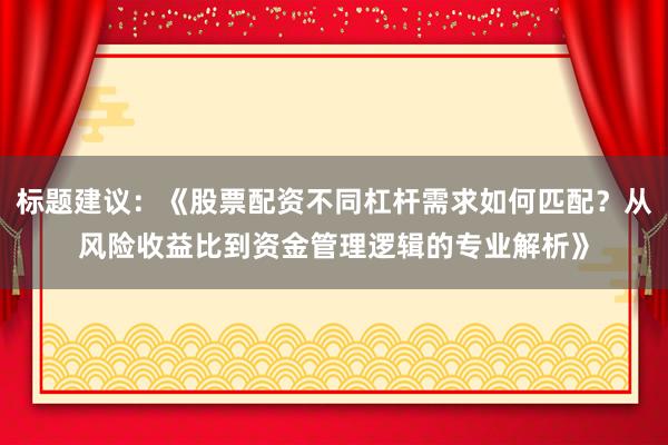 标题建议：《股票配资不同杠杆需求如何匹配？从风险收益比到资金管理逻辑的专业解析》