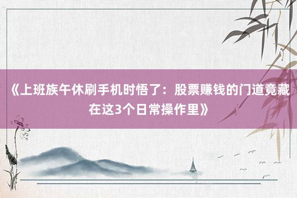 《上班族午休刷手机时悟了：股票赚钱的门道竟藏在这3个日常操作里》