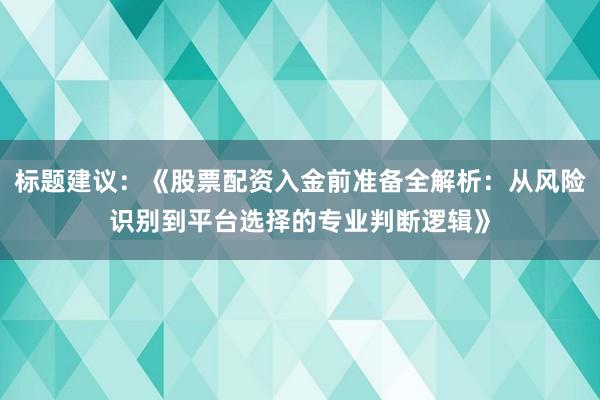 标题建议：《股票配资入金前准备全解析：从风险识别到平台选择的专业判断逻辑》