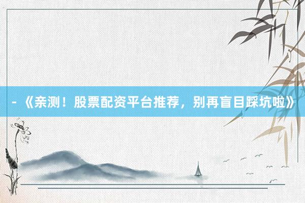 - 《亲测！股票配资平台推荐，别再盲目踩坑啦》
