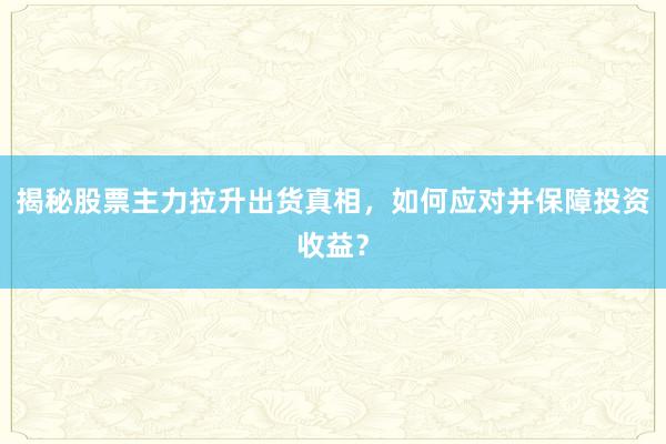 揭秘股票主力拉升出货真相，如何应对并保障投资收益？