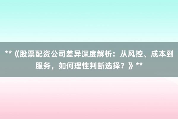 **《股票配资公司差异深度解析：从风控、成本到服务，如何理性判断选择？》**