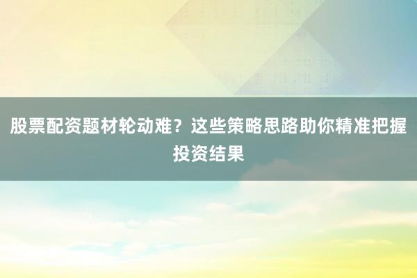 股票配资题材轮动难？这些策略思路助你精准把握投资结果