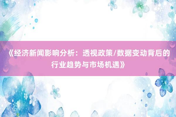 《经济新闻影响分析：透视政策/数据变动背后的行业趋势与市场机遇》