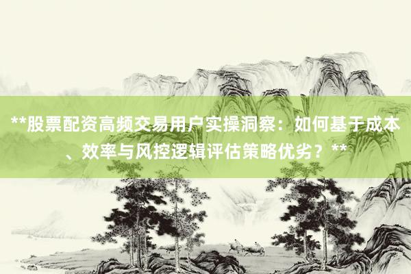 **股票配资高频交易用户实操洞察：如何基于成本、效率与风控逻辑评估策略优劣？**