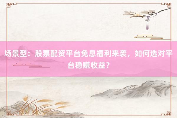 场景型:股票配资平台免息福利来袭,如何选对平台稳赚收益?